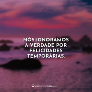 Nós ignoramos a verdade por felicidades temporárias.