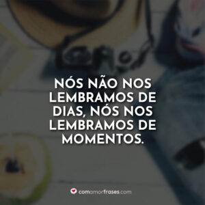 Nós não nos lembramos de dias, nós nos lembramos de momentos.