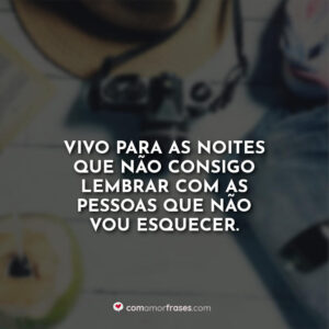 Vivo para as noites que não consigo lembrar com as pessoas que não vou esquecer.