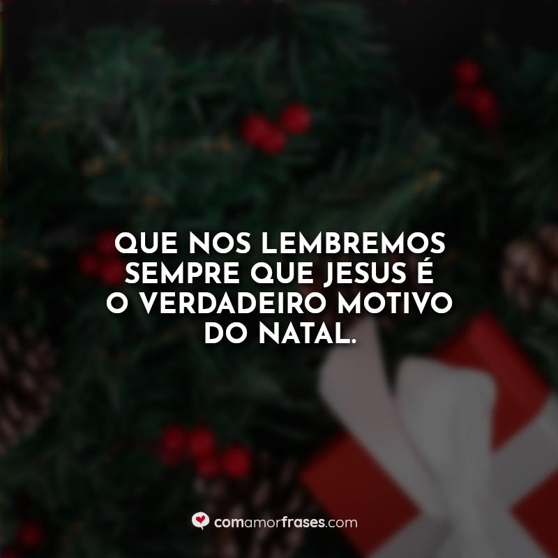 Frase: Que nos lembremos sempre que Jesus é o verdadeiro motivo do Natal.
