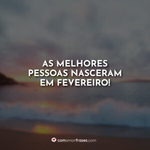 As melhores pessoas nasceram em fevereiro!