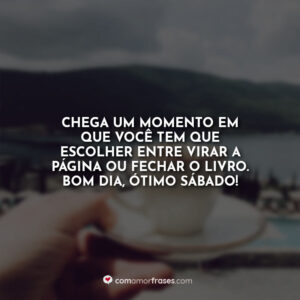 Chega um momento em que você tem que escolher entre virar a página ou fechar o livro. Bom Dia, ótimo sábado!