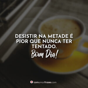 Desistir na metade é pior que nunca ter tentado. Bom Dia!