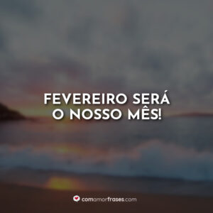 Fevereiro será o nosso mês!