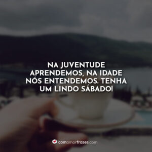 Na juventude aprendemos, na idade nós entendemos. Tenha um lindo sábado!