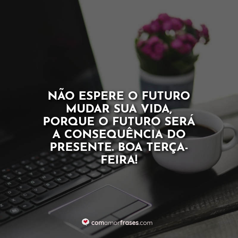 Não espere o futuro mudar sua vida, porque o futuro será a consequência do presente. Boa Terça-Feira! Frase.