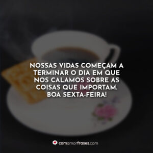 Nossas vidas começam a terminar o dia em que nos calamos sobre as coisas que importam. Boa Sexta-Feira!
