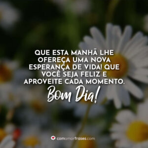 Que esta manhã lhe ofereça uma nova esperança de vida! Que você seja feliz e aproveite cada momento. Bom Dia!