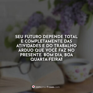 Seu futuro depende total e completamente das atividades e do trabalho árduo que você faz no presente. Bom Dia, boa quarta-feira!