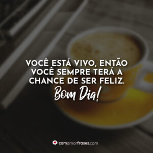Você está vivo, então você sempre terá a chance de ser feliz. Bom Dia!