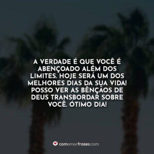 A verdade é que você é abençoado além dos limites. Hoje será um dos melhores dias da sua vida! Posso ver as bênçãos de Deus transbordar sobre você. Ótimo Dia!