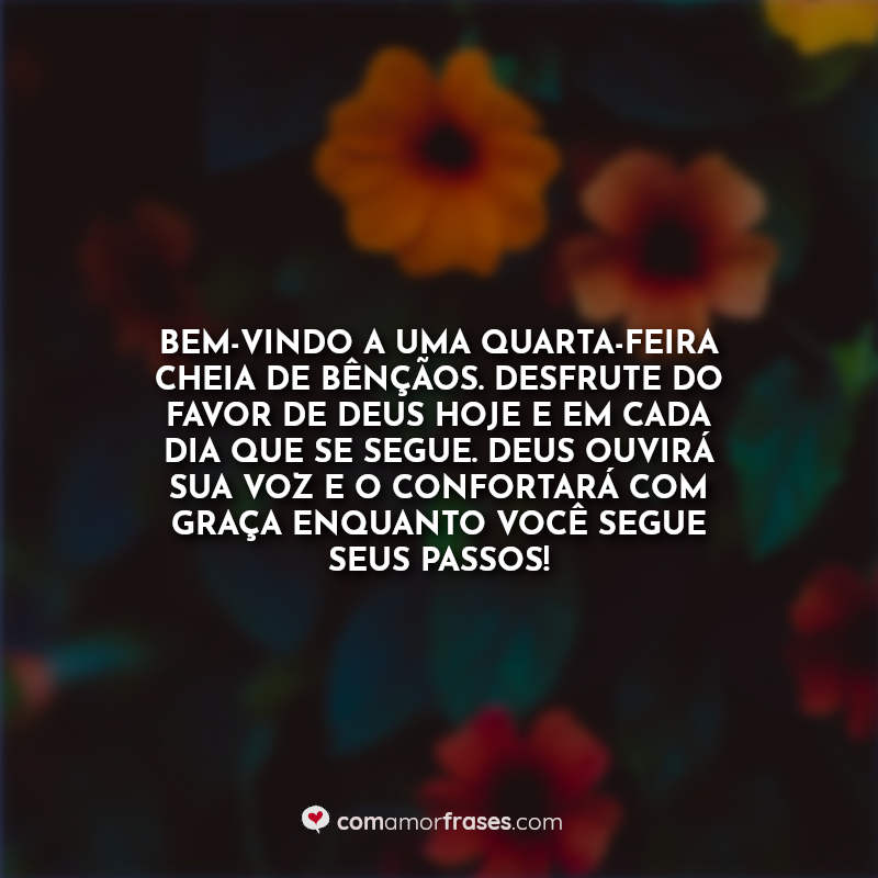 Bem-vindo a uma quarta-feira cheia de bênçãos. Desfrute do favor de Deus hoje e em cada dia que se segue. Deus ouvirá sua voz e o confortará com graça enquanto você segue seus passos! Frase.