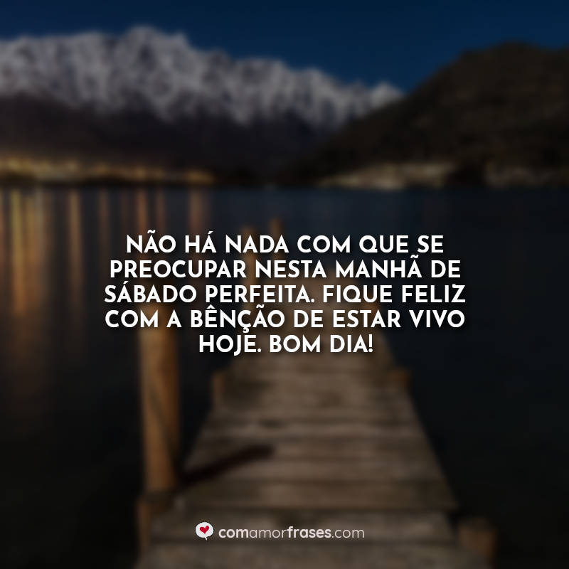 Não há nada com que se preocupar nesta manhã de sábado perfeita. Fique feliz com a bênção de estar vivo hoje. Bom Dia! Frase.