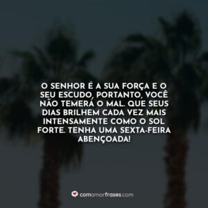 O Senhor é a sua força e o seu escudo, portanto, você não temerá o mal. Que seus dias brilhem cada vez mais intensamente como o sol forte. Tenha uma sexta-feira abençoada!