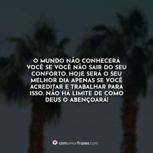 O mundo não conhecerá você se você não sair do seu conforto. Hoje será o seu melhor dia apenas se você acreditar e trabalhar para isso. Não há limite de como Deus o abençoará!