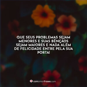Que seus problemas sejam menores e suas bênçãos sejam maiores e nada além de felicidade entre pela sua porta!