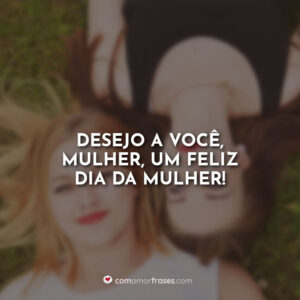 Desejo a você, mulher, um feliz dia da mulher!