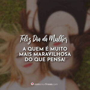 Feliz Dia da Mulher, a quem é muito mais maravilhosa do que pensa!