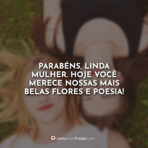 Parabéns, linda mulher. Hoje você merece nossas mais belas flores e poesia!