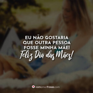 Eu não gostaria que outra pessoa fosse minha mãe! Feliz Dia das Mães!