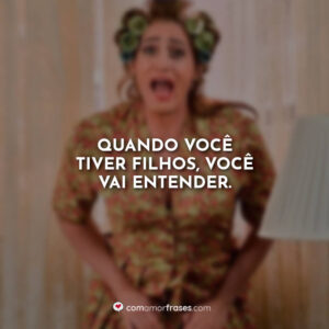 Quando você tiver filhos, você vai entender.