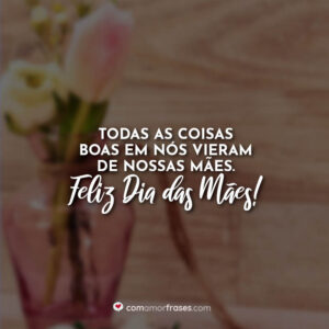 Todas as coisas boas em nós vieram de nossas mães. Feliz Dia das Mães!