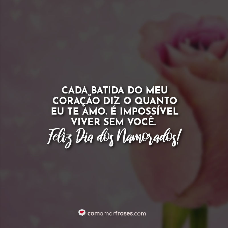 Cada batida do meu coração diz o quanto eu te amo. É impossível viver sem você. Feliz Dia dos Namorados!