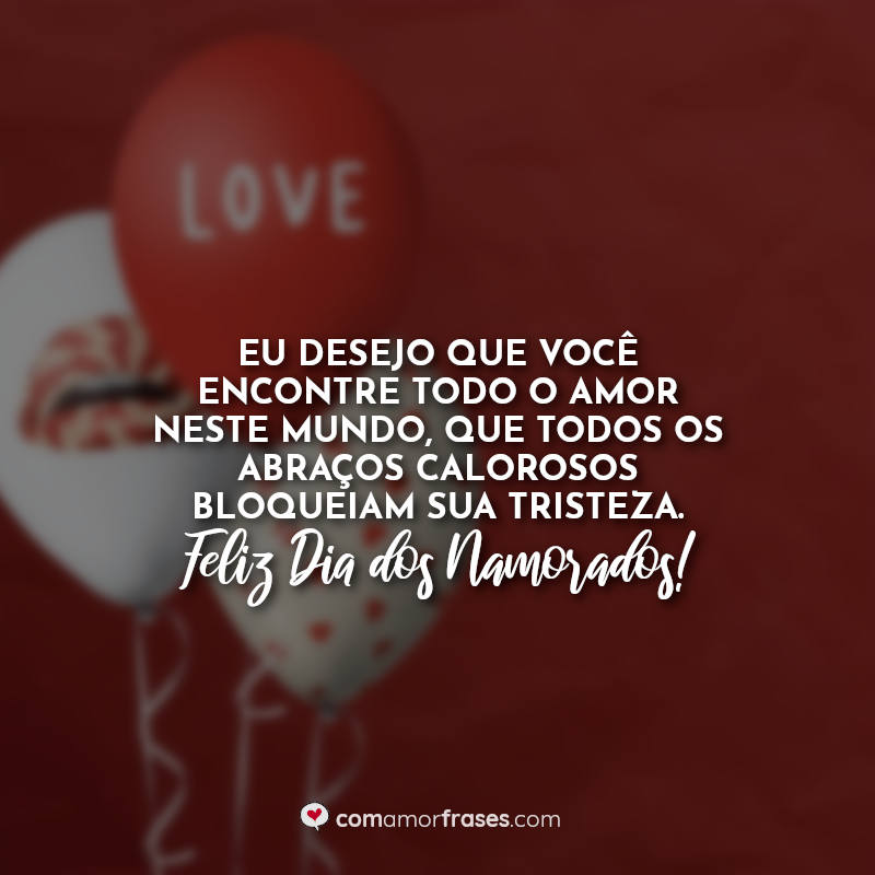 Eu desejo que você encontre todo o amor neste mundo, que todos os abraços calorosos bloqueiam sua tristeza. Feliz Dia dos Namorados!