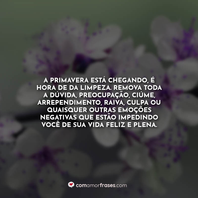 Frases de Primavera: A primavera está chegando, é hora de da limpeza. Remova toda a dúvida, preocupação, ciúme, arrependimento, raiva, culpa ou quaisquer outras emoções negativas que estão impedindo você de sua vida feliz e plena.