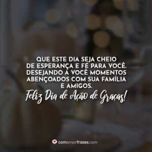 Que este dia seja cheio de esperança e fé para você. Desejando a você momentos abençoados com sua família e amigos. Feliz Dia de Ação de Graças!