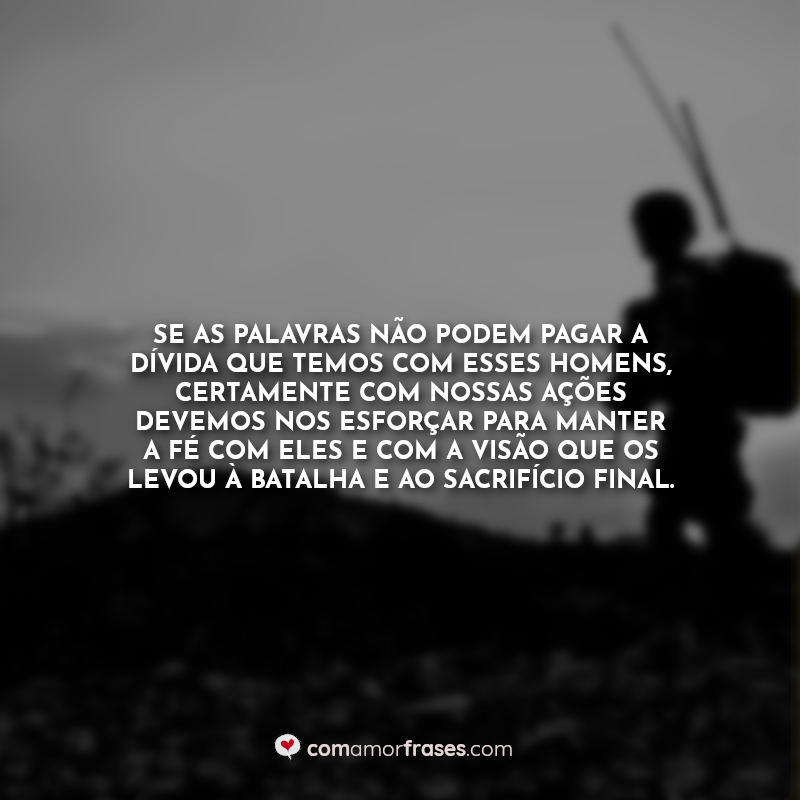 Se as palavras não podem pagar a dívida que temos com esses homens, certamente com nossas ações devemos nos esforçar para manter a fé com eles e com a visão que os levou à batalha e ao sacrifício final.