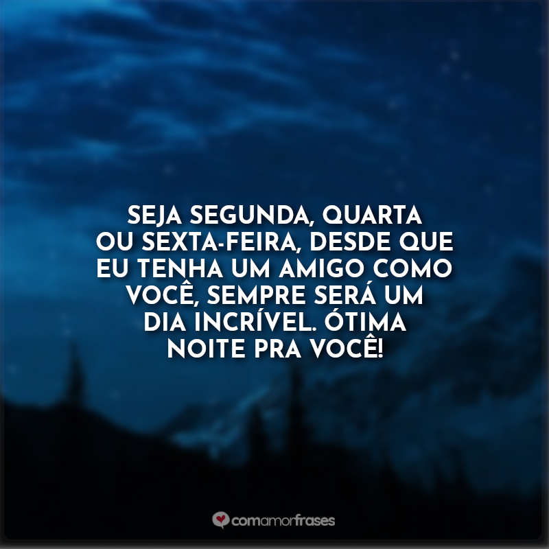 Seja segunda, quarta ou sexta-feira, desde que eu tenha um amigo como você, sempre será um dia incrível. Ótima noite pra você!