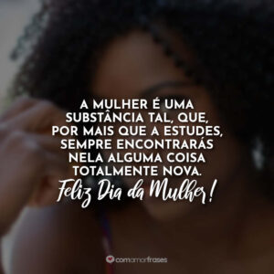 A mulher é uma substância tal, que, por mais que a estudes, sempre encontrarás nela alguma coisa totalmente nova. Feliz Dia da Mulher!
