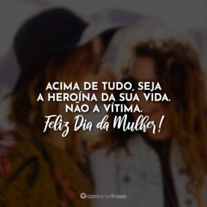 Acima de tudo, seja a heroína da sua vida. Não a vítima. Feliz Dia da Mulher!