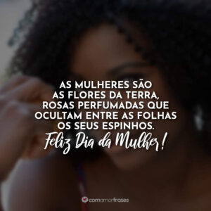 As mulheres são as flores da terra, rosas perfumadas que ocultam entre as folhas os seus espinhos. Feliz Dia da Mulher!