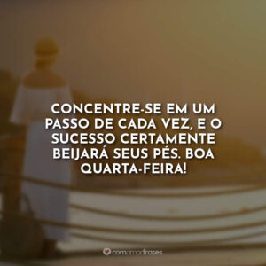 Concentre-se em um passo de cada vez, e o sucesso certamente beijará seus pés.
