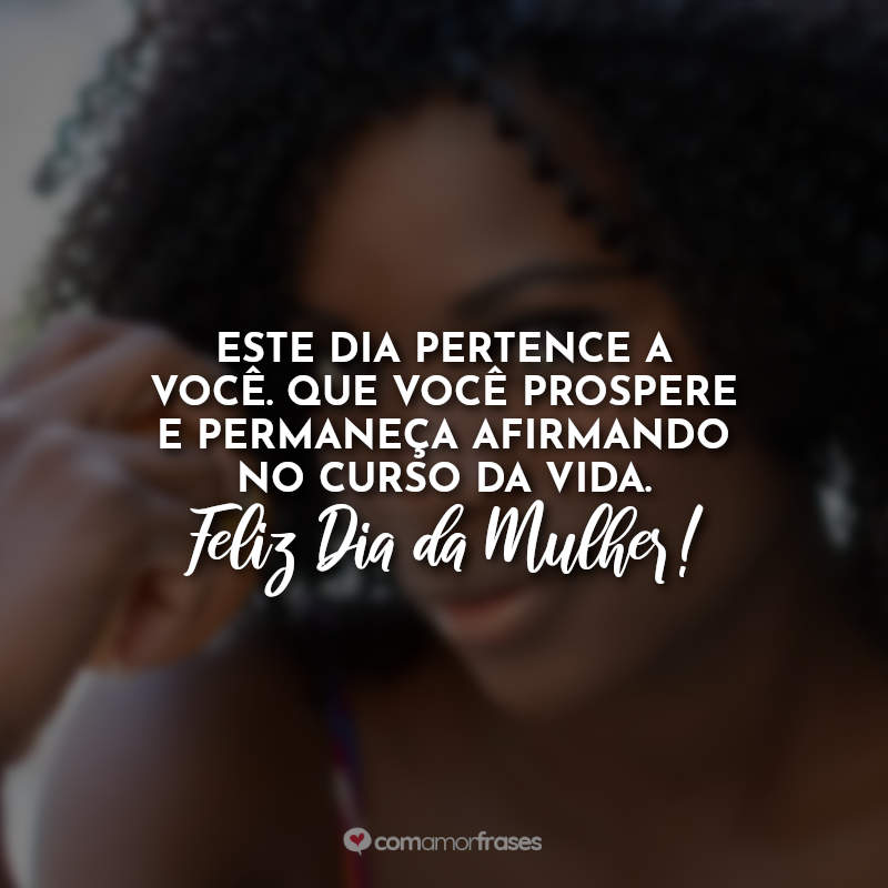 Este dia pertence a você. Que você prospere e permaneça afirmando no curso da vida. Feliz Dia da Mulher!