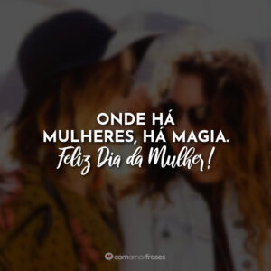 Onde há mulheres, há magia. Feliz Dia da Mulher!