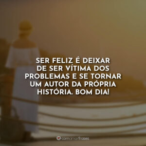 Ser feliz é deixar de ser vítima dos problemas e se tornar um autor da própria história. Bom Dia!