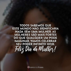 Todos sabemos que este mundo não significaria nada sem uma mulher. As mulheres são mais fortes do que qualquer um pode imaginar. Vamos celebrar seu poder infinito hoje. Feliz Dia da Mulher!