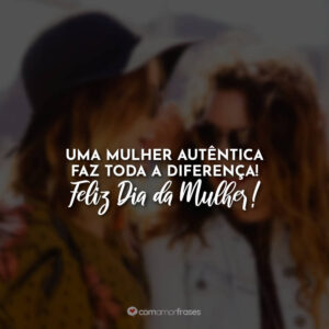 Uma mulher autêntica faz toda a diferença! Feliz Dia da Mulher!