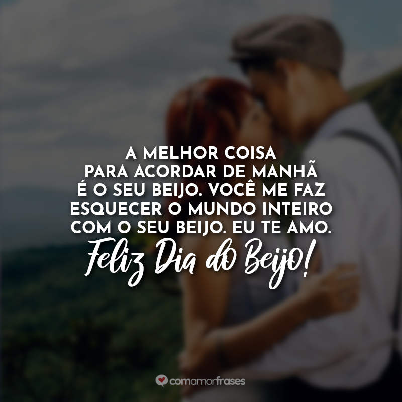 A melhor coisa para acordar de manhã é o seu beijo. Você me faz esquecer o mundo inteiro com o seu beijo. Eu te amo. Feliz Dia do Beijo!