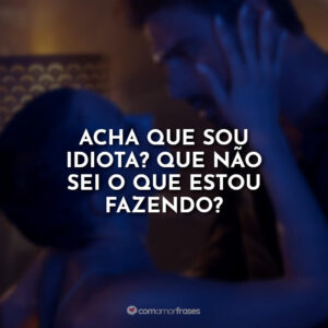Acha que sou idiota? Que não sei o que estou fazendo?