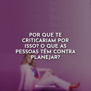 Por que te criticariam por isso? O que as pessoas têm contra planejar?