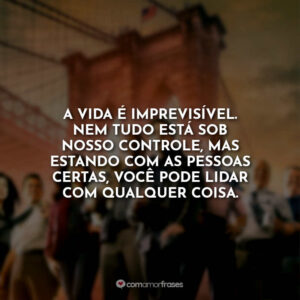 A vida é imprevisível. Nem tudo está sob nosso controle, mas estando com as pessoas certas, você pode lidar com qualquer coisa.
