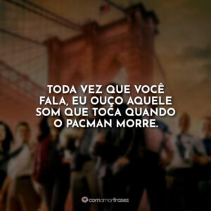 Toda vez que você fala, eu ouço aquele som que toca quando o PacMan morre.