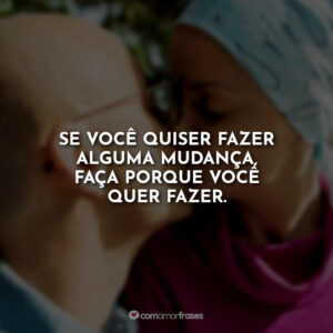 Se você quiser fazer alguma mudança, faça porque você quer fazer.