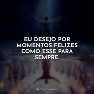 Eu desejo por momentos felizes como esse para sempre.
