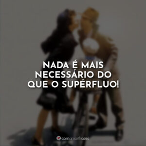 Nada é mais necessário do que o supérfluo!