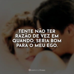 Tente não ter razão de vez em quando, seria bom para o meu ego.
